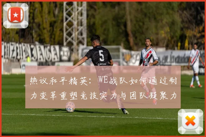 热议和平精英：WE战队如何通过耐力变革重塑竞技实力与团队凝聚力