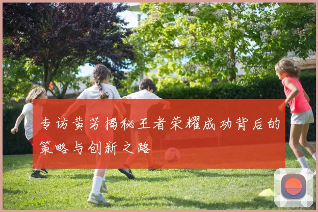 专访黄芳揭秘王者荣耀成功背后的策略与创新之路