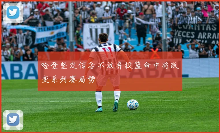哈登坚定信念不放弃投篮命中将改变系列赛局势