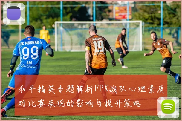 和平精英专题解析FPX战队心理素质对比赛表现的影响与提升策略
